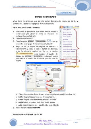 GUÍA PRÁCTICA DE MICROSOFT OFFICE WORD 2007



                                                                      Capítulo XII
                               BORDES Y SONBREADO
Word tiene herramientas, que permite aplicar directamente efectos de bordes y
sombreados a párrafos y a páginas, de manera sencilla.

Pasos para poner borde a Párrafos:

1. Seleccionar el párrafo en que deseo aplicar Bordes o
   sombreados y/o ubicar el punto de inserción en
   cualquier lugar del párrafo
2. Elegir la pestaña INICIO
3. Elegir la opción BORDES Y SOMBRADOS         , que se
   encuentra en el grupo de herramientas PÁRRAFO
4. Haga clic en el botón desplegable de BORDES Y
   SOMBREADOS y escoja el tipo de BORDE pre definido,
   o de lo contrario realizar un clic en la opción
                           para ingresar al cuadro de
   diálogo de BORDES Y SOMBRADO, en la cual podrá
   personalizar el diseño del borde de párrafo y de la
   página.




   a) Valor: Elegir un tipo de borde para el párrafo (Ninguno, cuadro, sombra, etc.)
   b) Estilo: Elegir el tipo de línea que llevara el borde.
   c) Color: Elegir el color de borde que llevará el borde
   d) Ancho: Elegir el espesor de la línea de los bordes
   e) Arte: Elegir imágenes pre – establecidas para el borde
5. Hacer click en el botón ACEPTAR


EJERCICIO DE APLICACIÓN: Pag. Nº 46


                                     ELIAS RIVERA DÁVILA
                     3                                                                ~ 30 ~
              Lic. Matemática e Informática – Especialista en Informática Educativa
                     0
 