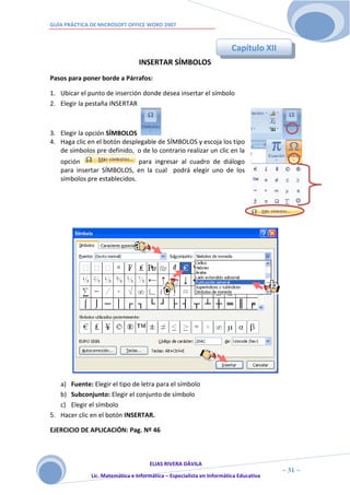 GUÍA PRÁCTICA DE MICROSOFT OFFICE WORD 2007



                                                                       Capítulo XII
                                 INSERTAR SÍMBOLOS
Pasos para poner borde a Párrafos:

1. Ubicar el punto de inserción donde desea insertar el símbolo
2. Elegir la pestaña INSERTAR



3. Elegir la opción SÍMBOLOS
4. Haga clic en el botón desplegable de SÍMBOLOS y escoja los tipo
   de símbolos pre definido, o de lo contrario realizar un clic en la
   opción                     para ingresar al cuadro de diálogo
   para insertar SÍMBOLOS, en la cual podrá elegir uno de los
   símbolos pre establecidos.




   a) Fuente: Elegir el tipo de letra para el símbolo
   b) Subconjunto: Elegir el conjunto de símbolo
   c) Elegir el símbolo
5. Hacer clic en el botón INSERTAR.

EJERCICIO DE APLICACIÓN: Pag. Nº 46



                                     ELIAS RIVERA DÁVILA
                     3                                                                ~ 31 ~
              Lic. Matemática e Informática – Especialista en Informática Educativa
                     1
 