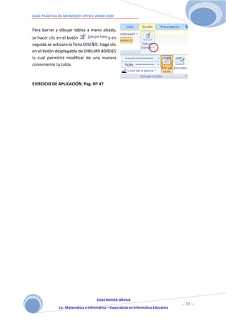 GUÍA PRÁCTICA DE MICROSOFT OFFICE WORD 2007


Para borrar y dibujar tablas a mano alzada,
se hacer clic en el botón                y en
seguida se activara la ficha DISEÑO. Haga clic
en el botón desplegable de DIBUJAR BORDES
la cual permitirá modificar de una manera
conveniente tu tabla.



EJERCICIO DE APLICACIÓN: Pag. Nº 47




                                     ELIAS RIVERA DÁVILA
                     3                                                                ~ 33 ~
              Lic. Matemática e Informática – Especialista en Informática Educativa
                     3
 