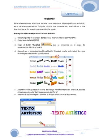 GUÍA PRÁCTICA DE MICROSOFT OFFICE WORD 2007



                                                                       Capítulo XV
                                        WORDART
Es la herramienta de Word que permite crear textos con efectos gráficos o artísticos,
estas características resulta útil para resaltar una presentación, una carátula o una
introducción al documento que se está redactando.

Pasos para insertar textos artísticos con WordArt:

1. Ubicar el punto de inserción donde desea insertar el texto con WordArt
2. Elegir la pestaña INSERTAR

3. Elegir el botón WordArt                        , que se encuentra en el grupo de
   herramientas ILUSTRACIONES
4. Haga clic en el botón desplegable del botón WordArt, en ella podrá elegir los tipos
   de letra pre establecidos por Word Art




5. A continuación aparece el cuadro de diálogo Modificar texto de WordArt, escribe
   el texto por ejemplo “La Independencia del Perú”.
6. Presiona el botón Aceptar. Aparece la imagen WordArt en el documento.




                                     ELIAS RIVERA DÁVILA
                     3                                                                ~ 34 ~
              Lic. Matemática e Informática – Especialista en Informática Educativa
                     4
 