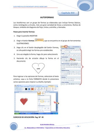 GUÍA PRÁCTICA DE MICROSOFT OFFICE WORD 2007



                                                                      Capítulo XVI
                                       AUTOFORMAS

Las Autoformas son un grupo de formas ya elaboradas que incluye formas básicas,
como rectángulos y círculos, más una gran variedad de líneas y conectores, flechas de
bloque, símbolos de diagrama de flujo, cintas y estrellas, y llamadas.

Pasos para insertar formas:

1. Elegir la pestaña INSERTAR

2. Elegir el botón Formas                 , que se encuentra en el grupo de herramientas
   ILUSTRACIONES

3. Haga clic en el botón desplegable del botón Formas,
   en ella podrá elegir las formas pre establecidas

4. Una vez elegido la forma, haga clic para seleccionarlo

5. Haciendo clic de arrastre dibuje la forma en el
   documento

                                  I

                                LOVE




Para ingresar a las opciones de Formas, seleccione el texto
artístico, vaya a la ficha FORMATO donde le presentara
varias opciones para mejorar su diseño, Ejemplo:




EJERCICIO DE APLICACIÓN: Pag. Nº 49


                                     ELIAS RIVERA DÁVILA
                     3                                                                ~ 36 ~
              Lic. Matemática e Informática – Especialista en Informática Educativa
                     6
 