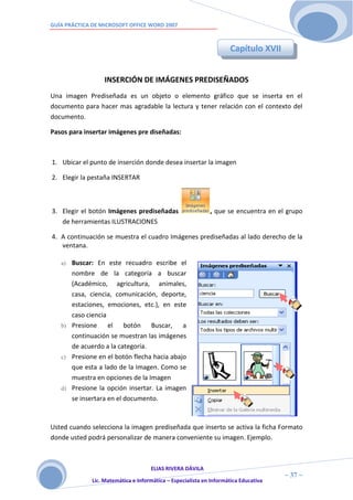 GUÍA PRÁCTICA DE MICROSOFT OFFICE WORD 2007



                                                                     Capítulo XVII


                  INSERCIÓN DE IMÁGENES PREDISEÑADOS
Una imagen Prediseñada es un objeto o elemento gráfico que se inserta en el
documento para hacer mas agradable la lectura y tener relación con el contexto del
documento.

Pasos para insertar imágenes pre diseñadas:



1. Ubicar el punto de inserción donde desea insertar la imagen

2. Elegir la pestaña INSERTAR



3. Elegir el botón Imágenes prediseñadas                     , que se encuentra en el grupo
   de herramientas ILUSTRACIONES

4. A continuación se muestra el cuadro Imágenes prediseñadas al lado derecho de la
   ventana.

   a) Buscar: En este recuadro escribe el
      nombre de la categoría a buscar
      (Académico, agricultura, animales,
      casa, ciencia, comunicación, deporte,
      estaciones, emociones, etc.), en este
      caso ciencia
   b) Presione     el botón Buscar, a
      continuación se muestran las imágenes
      de acuerdo a la categoría.
   c) Presione en el botón flecha hacia abajo
      que esta a lado de la Imagen. Como se
      muestra en opciones de la Imagen
   d) Presione la opción insertar. La imagen
      se insertara en el documento.



Usted cuando selecciona la imagen prediseñada que inserto se activa la ficha Formato
donde usted podrá personalizar de manera conveniente su imagen. Ejemplo.



                                     ELIAS RIVERA DÁVILA
                     3                                                                ~ 37 ~
              Lic. Matemática e Informática – Especialista en Informática Educativa
                     7
 