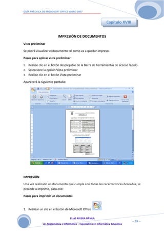 GUÍA PRÁCTICA DE MICROSOFT OFFICE WORD 2007


                                                                     Capítulo XVIII


                           IMPRESIÓN DE DOCUMENTOS
Vista preliminar

Se podrá visualizar el documento tal como va a quedar impreso.

Pasos para aplicar vista preliminar:

1. Realice clic en el botón desplegable de la Barra de herramientas de acceso rápido
2. Seleccione la opción Vista preliminar
3. Realice clic en el botón Vista preliminar

Aparecerá la siguiente pantalla:




IMPRESIÓN

Una vez realizado un documento que cumpla con todas las características deseadas, se
procede a imprimir, para ello:

Pasos para imprimir un documento:


1. Realizar un clic en el botón de Microsoft Office

                                     ELIAS RIVERA DÁVILA
                     3                                                                ~ 39 ~
              Lic. Matemática e Informática – Especialista en Informática Educativa
                     9
 
