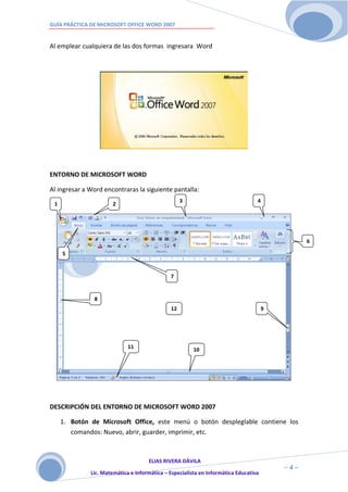 GUÍA PRÁCTICA DE MICROSOFT OFFICE WORD 2007


Al emplear cualquiera de las dos formas ingresara Word




ENTORNO DE MICROSOFT WORD

Al ingresar a Word encontraras la siguiente pantalla:
                                                   3                              4
 1                     2




                                                                                                6

     5


                                              7


               8
                                              12                                      9




                             11                         10




DESCRIPCIÓN DEL ENTORNO DE MICROSOFT WORD 2007

     1. Botón de Microsoft Office, este menú o botón despleglable contiene los
        comandos: Nuevo, abrir, guarder, imprimir, etc.



                                     ELIAS RIVERA DÁVILA
                     4                                                                    ~4~
              Lic. Matemática e Informática – Especialista en Informática Educativa
 