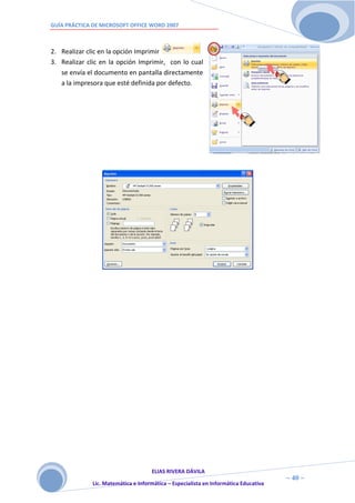 GUÍA PRÁCTICA DE MICROSOFT OFFICE WORD 2007



2. Realizar clic en la opción Imprimir
3. Realizar clic en la opción Imprimir, con lo cual
   se envía el documento en pantalla directamente
   a la impresora que esté definida por defecto.




                                     ELIAS RIVERA DÁVILA
                     4                                                                ~ 40 ~
              Lic. Matemática e Informática – Especialista en Informática Educativa
                     0
 