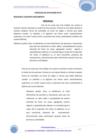 GUÍA PRÁCTICA DE MICROSOFT OFFICE WORD 2007


                            EJERCICIOS DE APLICACIÓN Nº 01

REALIZAR EL SIGUIENTE DOCUMENTO:

                                        OBEDIENCIA

                                    Una de las cosas que más trabajo nos cuesta es
someter nuestra voluntad a la orden de otra persona. Vivimos en una época donde se
rechaza cualquier forma de autoridad, así como las reglas o normas que todos
debemos cumplir. La soberbia y el egoísmo nos hacen sentir autosuficientes,
superiores, sin rendir nuestro juicio y voluntad ante otros, pretextando la defensa de
nuestra libertad.

Debemos quedar claro, la obediencia no hace distinciones de personas y situaciones;
                 para que sea realmente un valor, debe ir acompañada de nuestra
                 voluntad de hacer las cosas, agregando nuestro ingenio y
                 capacidad para obtener un resultado igual o mejor de lo esperado.
                 Por tanto, el obedecer es un acto consciente, producto del
                 razonamiento, discriminando todo sentimiento opuesto hacia las
                 personas o actividades



          Una de las cosas que más trabajo nos cuesta es someter nuestra voluntad a
          la orden de otra persona. Vivimos en una época donde se rechaza cualquier
          forma de autoridad, así como las reglas o normas que todos debemos
          cumplir. La soberbia y el egoísmo nos hacen sentir autosuficientes,
          superiores, sin rendir nuestro juicio y voluntad ante otros, pretextando la
          defensa de nuestra libertad.

               Debemos quedar claro, la obediencia no hace
               distinciones de personas y situaciones; para que sea
               realmente un valor, debe ir acompañada de nuestra
               voluntad de hacer las cosas, agregando nuestro
               ingenio y capacidad para obtener un resultado igual o
               mejor de lo esperado. Por tanto, el obedecer es un
               acto    consciente,      producto     del       razonamiento,
               discriminando todo sentimiento opuesto hacia las
               personas o actividades.


                                     ELIAS RIVERA DÁVILA
                     4                                                                ~ 41 ~
              Lic. Matemática e Informática – Especialista en Informática Educativa
                     1
 