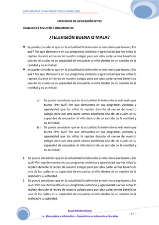 GUÍA PRÁCTICA DE MICROSOFT OFFICE WORD 2007


                              EJERCICIOS DE APLICACIÓN Nº 03

REALIZAR EL SIGUIENTE DOCUMENTO:


                      ¿TELEVISIÓN BUENA O MALA?
    Se puede considerar que en la actualidad la televisión es más mala que buena ¿Por
    qué? Por que demuestra en sus programas violencia y agresividad que los niños lo
    repiten durante el recreo de nuestro colegio pero por otra parte vemos beneficios
    uno de los cuales es su capacidad de encuadrar al niño dentro de un sentido de la
    realidad y su actividad.
    Se puede considerar que en la actualidad la televisión es más mala que buena ¿Por
    qué? Por que demuestra en sus programas violencia y agresividad que los niños lo
    repiten durante el recreo de nuestro colegio pero por otra parte vemos beneficios
    uno de los cuales es su capacidad de encuadrar al niño dentro de un sentido de la
    realidad y su actividad.


           a)     Se puede considerar que en la actualidad la televisión es más mala que
                  buena ¿Por qué? Por que demuestra en sus programas violencia y
                  agresividad que los niños lo repiten durante el recreo de nuestro
                  colegio pero por otra parte vemos beneficios uno de los cuales es su
                  capacidad de encuadrar al niño dentro de un sentido de la realidad y
                  su actividad.
           b)     Se puede considerar que en la actualidad la televisión es más mala que
                  buena ¿Por qué? Por que demuestra en sus programas violencia y
                  agresividad que los niños lo repiten durante el recreo de nuestro
                  colegio pero por otra parte vemos beneficios uno de los cuales es su
                  capacidad de encuadrar al niño dentro de un sentido de la realidad y
                  su actividad.

1   Se puede considerar que en la actualidad la televisión es más mala que buena ¿Por
    qué? Por que demuestra en sus programas violencia y agresividad que los niños lo
    repiten durante el recreo de nuestro colegio pero por otra parte vemos beneficios
    uno de los cuales es su capacidad de encuadrar al niño dentro de un sentido de la
    realidad y su actividad.
2   Se puede considerar que en la actualidad la televisión es más mala que buena ¿Por
    qué? Por que demuestra en sus programas violencia y agresividad que los niños lo
    repiten durante el recreo de nuestro colegio pero por otra parte vemos beneficios
    uno de los cuales es su capacidad de encuadrar al niño dentro de un sentido de la
    realidad y su actividad.


                                       ELIAS RIVERA DÁVILA
                       4                                                                ~ 43 ~
                Lic. Matemática e Informática – Especialista en Informática Educativa
                       3
 