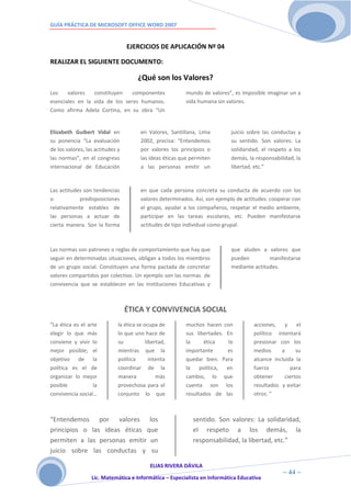GUÍA PRÁCTICA DE MICROSOFT OFFICE WORD 2007


                                  EJERCICIOS DE APLICACIÓN Nº 04

REALIZAR EL SIGUIENTE DOCUMENTO:

                                       ¿Qué son los Valores?
Los    valores   constituyen    componentes               mundo de valores”, es imposible imaginar un a
esenciales en la vida de los seres humanos.               vida humana sin valores.
Como afirma Adela Cortina, en su obra “Un


Elizabeth Guibert Vidal en              en Valores, Santillana, Lima        juicio sobre las conductas y
su ponencia “La evaluación              2002, precisa: “Entendemos          su sentido. Son valores: La
de los valores, las actitudes y         por valores los principios o        solidaridad, el respeto a los
las normas”, en el congreso             las ideas éticas que permiten       demás, la responsabilidad, la
internacional de Educación              a las personas emitir un            libertad, etc.”



Las actitudes son tendencias            en que cada persona concreta su conducta de acuerdo con los
o           predisposiciones            valores determinados. Así, son ejemplo de actitudes: cooperar con
relativamente estables de               el grupo, ayudar a los compañeros, respetar el medio ambiente,
las personas a actuar de                participar en las tareas escolares, etc. Pueden manifestarse
cierta manera. Son la forma             actitudes de tipo individual como grupal.



Las normas son patrones o reglas de comportamiento que hay que              que aluden a valores que
seguir en determinadas situaciones, obligan a todos los miembros            pueden         manifestarse
de un grupo social. Constituyen una forma pactada de concretar              mediante actitudes.
valores compartidos por colectivo. Un ejemplo son las normas de
convivencia que se establecen en las Instituciones Educativas y



                                  ÉTICA Y CONVIVENCIA SOCIAL
“La ética es el arte          la ética se ocupa de        muchos hacen con           acciones,    y   el
elegir lo que más             lo que uno hace de          sus libertades. En         político intentará
conviene y vivir lo           su           libertad,      la     ética     lo        presionar con los
mejor posible; el             mientras que la             importante      es         medios     a     su
objetivo de la                política       intenta      quedar bien. Para          alcance incluida la
política es el de             coordinar de la             la    política, en         fuerza         para
organizar lo mejor            manera            más       cambio, lo que             obtener     ciertos
posible           la          provechosa para el          cuenta son los             resultados y evitar
convivencia social…           conjunto lo que             resultados de las          otros. ”



“Entendemos por valores los                                  sentido. Son valores: La solidaridad,
principios o las ideas éticas que                            el respeto a los demás, la
permiten a las personas emitir un                            responsabilidad, la libertad, etc.”
juicio sobre las conductas y su

                                         ELIAS RIVERA DÁVILA
                         4                                                                       ~ 44 ~
                  Lic. Matemática e Informática – Especialista en Informática Educativa
                         4
 