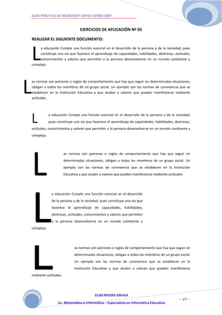 GUÍA PRÁCTICA DE MICROSOFT OFFICE WORD 2007


                                    EJERCICIOS DE APLICACIÓN Nº 05

    REALIZAR EL SIGUIENTE DOCUMENTO:



    L
         a educación Cumple una función esencial en el desarrollo de la persona y de la sociedad, pues
         constituye una vía que favorece el aprendizaje de capacidades, habilidades, destrezas, actitudes,
         conocimientos y valores que permiten a la persona desenvolverse en un mundo cambiante y
    complejo.




L
    as normas son patrones o reglas de comportamiento que hay que seguir en determinadas situaciones,
    obligan a todos los miembros de un grupo social. Un ejemplo son las normas de convivencia que se
    establecen en la Institución Educativa y que aluden a valores que pueden manifestarse mediante
    actitudes.




    L
                a educación Cumple una función esencial en el desarrollo de la persona y de la sociedad,
                pues constituye una vía que favorece el aprendizaje de capacidades, habilidades, destrezas,
    actitudes, conocimientos y valores que permiten a la persona desenvolverse en un mundo cambiante y
    complejo.




    L
                          as normas son patrones o reglas de comportamiento que hay que seguir en
                          determinadas situaciones, obligan a todos los miembros de un grupo social. Un
                          ejemplo son las normas de convivencia que se establecen en la Institución
                          Educativa y que aluden a valores que pueden manifestarse mediante actitudes.




    L
                  a educación Cumple una función esencial en el desarrollo
                  de la persona y de la sociedad, pues constituye una vía que
                  favorece el aprendizaje de capacidades, habilidades,
                  destrezas, actitudes, conocimientos y valores que permiten
                  a la persona desenvolverse en un mundo cambiante y
    complejo.




    L
    mediante actitudes.
                                as normas son patrones o reglas de comportamiento que hay que seguir en
                                determinadas situaciones, obligan a todos los miembros de un grupo social.
                                Un ejemplo son las normas de convivencia que se establecen en la
                                Institución Educativa y que aluden a valores que pueden manifestarse




                                             ELIAS RIVERA DÁVILA
                             4                                                                     ~ 45 ~
                      Lic. Matemática e Informática – Especialista en Informática Educativa
                             5
 