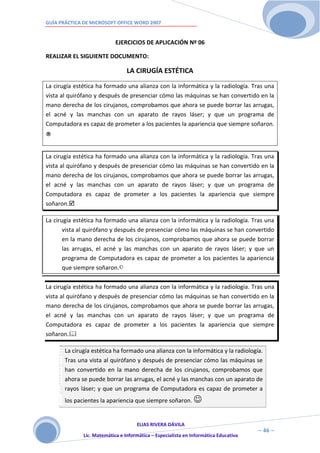 GUÍA PRÁCTICA DE MICROSOFT OFFICE WORD 2007


                            EJERCICIOS DE APLICACIÓN Nº 06

REALIZAR EL SIGUIENTE DOCUMENTO:

                                 LA CIRUGÍA ESTÉTICA
La cirugía estética ha formado una alianza con la informática y la radiología. Tras una
vista al quirófano y después de presenciar cómo las máquinas se han convertido en la
mano derecha de los cirujanos, comprobamos que ahora se puede borrar las arrugas,
el acné y las manchas con un aparato de rayos láser; y que un programa de
Computadora es capaz de prometer a los pacientes la apariencia que siempre soñaron.

®
La cirugía estética ha formado una alianza con la informática y la radiología. Tras una
vista al quirófano y después de presenciar cómo las máquinas se han convertido en la
mano derecha de los cirujanos, comprobamos que ahora se puede borrar las arrugas,
el acné y las manchas con un aparato de rayos láser; y que un programa de
Computadora es capaz de prometer a los pacientes la apariencia que siempre
soñaron.

La cirugía estética ha formado una alianza con la informática y la radiología. Tras una
       vista al quirófano y después de presenciar cómo las máquinas se han convertido
       en la mano derecha de los cirujanos, comprobamos que ahora se puede borrar
       las arrugas, el acné y las manchas con un aparato de rayos láser; y que un
       programa de Computadora es capaz de prometer a los pacientes la apariencia
       que siempre soñaron.©

La cirugía estética ha formado una alianza con la informática y la radiología. Tras una
vista al quirófano y después de presenciar cómo las máquinas se han convertido en la
mano derecha de los cirujanos, comprobamos que ahora se puede borrar las arrugas,
el acné y las manchas con un aparato de rayos láser; y que un programa de
Computadora es capaz de prometer a los pacientes la apariencia que siempre
soñaron.

       La cirugía estética ha formado una alianza con la informática y la radiología.
       Tras una vista al quirófano y después de presenciar cómo las máquinas se
       han convertido en la mano derecha de los cirujanos, comprobamos que
       ahora se puede borrar las arrugas, el acné y las manchas con un aparato de
       rayos láser; y que un programa de Computadora es capaz de prometer a
       los pacientes la apariencia que siempre soñaron. 


                                     ELIAS RIVERA DÁVILA
                     4                                                                ~ 46 ~
              Lic. Matemática e Informática – Especialista en Informática Educativa
                     6
 