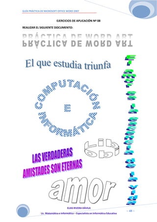 GUÍA PRÁCTICA DE MICROSOFT OFFICE WORD 2007


                            EJERCICIOS DE APLICACIÓN Nº 08

REALIZAR EL SIGUIENTE DOCUMENTO:




                                     ELIAS RIVERA DÁVILA
                     4                                                                ~ 48 ~
              Lic. Matemática e Informática – Especialista en Informática Educativa
                     8
 