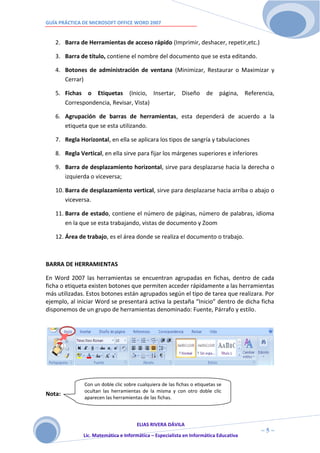 GUÍA PRÁCTICA DE MICROSOFT OFFICE WORD 2007


   2. Barra de Herramientas de acceso rápido (Imprimir, deshacer, repetir,etc.)

   3. Barra de título, contiene el nombre del documento que se esta editando.

   4. Botones de administración de ventana (Minimizar, Restaurar o Maximizar y
      Cerrar)

   5. Fichas o Etiquetas (Inicio, Insertar, Diseño de página, Referencia,
      Correspondencia, Revisar, Vista)

   6. Agrupación de barras de herramientas, esta dependerá de acuerdo a la
      etiqueta que se esta utilizando.

   7. Regla Horizontal, en ella se aplicara los tipos de sangría y tabulaciones

   8. Regla Vertical, en ella sirve para fijar los márgenes superiores e inferiores

   9. Barra de desplazamiento horizontal, sirve para desplazarse hacia la derecha o
      izquierda o viceversa;

   10. Barra de desplazamiento vertical, sirve para desplazarse hacia arriba o abajo o
       viceversa.

   11. Barra de estado, contiene el número de páginas, número de palabras, idioma
       en la que se esta trabajando, vistas de documento y Zoom

   12. Área de trabajo, es el área donde se realiza el documento o trabajo.



BARRA DE HERRAMIENTAS

En Word 2007 las herramientas se encuentran agrupadas en fichas, dentro de cada
ficha o etiqueta existen botones que permiten acceder rápidamente a las herramientas
más utilizadas. Estos botones están agrupados según el tipo de tarea que realizara. Por
ejemplo, al iniciar Word se presentará activa la pestaña “Inicio” dentro de dicha ficha
disponemos de un grupo de herramientas denominado: Fuente, Párrafo y estilo.




              Con un doble clic sobre cualquiera de las fichas o etiquetas se
              ocultan las herramientas de la misma y con otro doble clic
Nota:
              aparecen las herramientas de las fichas.




                                     ELIAS RIVERA DÁVILA
                     5                                                                ~5~
              Lic. Matemática e Informática – Especialista en Informática Educativa
 
