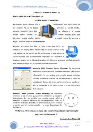 GUÍA PRÁCTICA DE MICROSOFT OFFICE WORD 2007


                             EJERCICIOS DE APLICACIÓN Nº 10

REALIZAR EL SIGUIENTE DOCUMENTO:

                              TARJETA MADRE O MEINBORD

Fácilmente puede afirmar que el                           componente mas importante en
un sistema PC es la tarjeta                                     principal o tarjeta madre.
Algunas compañías como IBM,                                       se refieren a la tarjeta
madre    como    tarjetas     del                                 sistema o tarjeta plana. Los
términos tarjeta madre, tarjeta                              principal, tarjeta del sistema o
tarjeta plana se emplean indistintamente.

Algunos fabricantes han ido tan lejos como para hacer sus
sistemas tan incompatibles físicamente con otros sistemas como
sea posible, de tal suerte que las refacciones o reparaciones y
actualizaciones son prácticamente imposibles de encontrar o
realizar excepto, con el fabricante original del sistema, a un precio significativamente
más alto del que costaría la parte equivalente del sistema.

                            Memoria RAM (Random Access Memory): Se denomina
                            memoria a los circuitos que permiten almacenar y recuperar
                            información. En un sentido mas amplio, puede referirse
                            también a sistemas externos de almacenamiento, como las
                            unidades de disco o de cintas, es la menoria que puede ser
                            leída y escrita por el microprocesador u otros dispositivos
                            del hardware.

Memoria RAM (Random Access Memory): Se denomina
memoria a los circuitos que permiten almacenar y recuperar
información. En un sentido mas amplio, puede referirse
también a sistemas externos de almacenamiento, como las
unidades de disco o de cintas, es la menoria que puede ser leída
y escrita por el microprocesador u otros dispositivos del
hardware.
 “Un hombre inteligente es aquel que sabe ser tan inteligente como para contratar
                              gente más inteligente que él”

                                                                     Kennedy, John Fitzgerald

                                     ELIAS RIVERA DÁVILA
                     5                                                                 ~ 50 ~
              Lic. Matemática e Informática – Especialista en Informática Educativa
                     0
 