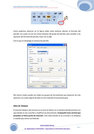 GUÍA PRÁCTICA DE MICROSOFT OFFICE WORD 2007




Como podemos observar en la figura todos estos botones afectan al formato del
párrafo, los cuales no son los únicos botones del grupo de párrafo, para acceder a las
opciones del formato de párrafo, hacer clic en (1)

Con lo que se despliega la ventana de párrafo:




Del mismo modo sucede con todos los grupos de herramientas que disponen de más
opciones, los cuales alguno de ellos se irán tratando el la presente guía.



ÁREA DE TRABAJO

El área de trabajo o de escritura es la zona en blanco en la ventana del documento y es
aquí donde se van a escribir y modificar los documentos. El pequeño trazo vertical que
parpadea se llama punto de inserción. Este indica donde se va a escribir y se desplaza
a medida que vamos escribiendo.


                                     ELIAS RIVERA DÁVILA
                     6                                                                ~6~
              Lic. Matemática e Informática – Especialista en Informática Educativa
 