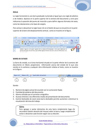 GUÍA PRÁCTICA DE MICROSOFT OFFICE WORD 2007


REGLA

La regla horizontal es una barra graduada numerada al igual que una regla de plástico
o de madera. Aparece en la parte superior de la ventana del documento y sirve para
indicarnos la posición del punto de inserción y para definir algunos formatos de texto,
como las tabulaciones y los tipos de sangría.

Para activar o desactivar la regla hacer clic en el botón de que se encuentra en la parte
superior de la barra de desplazamiento vertical, como se muestra en la figura.




BARRA DE ESTADO

La barra de estado, es el área horizontal situada en la parte inferior de la ventana del
documento en Word, proporciona información acerca del estado de lo que esta
viendo en la ventana y cualquier otra información relativa al texto, como se muestra
en la figura:




     1          2                            3                             4           5



Donde:

1.   Número de página actual de acuerdo con la numeración fijada.
2.   Cantidad de palabras del documento.
3.   Idioma utilizado por el corrector ortográfico.
4.   Accesos directos a los diferentes modos de presentación del documento.
5.   Control deslizable de zoom (esta barra deslizable permite aumentar o disminuir la
     visualización del área de trabajo.


         NOTA:
         Para agregar o quitar elementos de esta barra simplemente haga clic
         secundario (botón derecho del mouse) sobre la barra, luego simplemente
         active o desactive cada función según sea su elección.


                                      ELIAS RIVERA DÁVILA
                      7                                                                ~7~
               Lic. Matemática e Informática – Especialista en Informática Educativa
 