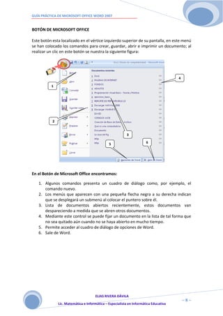 GUÍA PRÁCTICA DE MICROSOFT OFFICE WORD 2007


BOTÓN DE MICROSOFT OFFICE

Este botón esta localizado en el vértice izquierdo superior de su pantalla, en este menú
se han colocado los comandos para crear, guardar, abrir e imprimir un documento; al
realizar un clic en este botón se nuestra la siguiente figura:




                                                                                       4

          1




           2


                                                          3

                                               5                       6




En el Botón de Microsoft Office encontramos:

   1. Algunos comandos presenta un cuadro de diálogo como, por ejemplo, el
      comando nuevo.
   2. Los menús que aparecen con una pequeña flecha negra a su derecha indican
      que se desplegará un submenú al colocar el puntero sobre él.
   3. Lista de documentos abiertos recientemente, estos documentos van
      despareciendo a medida que se abren otros documentos.
   4. Mediante este control se puede fijar un documento en la lista de tal forma que
      no sea quitado aún cuando no se haya abierto en mucho tiempo.
   5. Permite acceder al cuadro de diálogo de opciones de Word.
   6. Sale de Word.




                                      ELIAS RIVERA DÁVILA
                      8                                                                    ~8~
               Lic. Matemática e Informática – Especialista en Informática Educativa
 