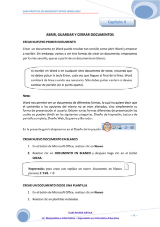GUÍA PRÁCTICA DE MICROSOFT OFFICE WORD 2007



                                                                           Capítulo II

                   ABRIR, GUARDAR Y CERRAR DOCUMENTOS
CREAR NUESTRO PRIMER DOCUMENTO

Crear un documento en Word puede resultar tan sencillo como abrir Word y empezar
a escribir. Sin embargo, vamos a ver tres formas de crear un documento, empezamos
por lo más sencillo, que es a partir de un documento en blanco.


        Al escribir en Word o en cualquier otro documento de texto, recuerda que
        no debes pulsar la tecla Enter, cada vez que llegues al final de la línea. Word
        cambiará de línea cuando sea necesario. Sólo debes pulsar <enter> si deseas
        cambiar de párrafo (en el punto aparte).


Nota:

Word nos permite ver un documento de diferentes formas, lo cual no quiere decir que
el contenido o las opciones del mismo no se vean alteradas, sino simplemente su
forma de presentación al usuario. Existen varias formas diferentes de presentación las
cuales se pueden dividir en las siguientes categorías: Diseño de Impresión, Lectura de
pantalla completa, Diseño Web, Esquema y Borrador.


En la presente guía trabajaremos en el Diseño de Impresión


CREAR NUEVO DOCUMENTO EN BLANCO

   1. En el botón de Microsoft Office, realizar clic en Nuevo

   2. Realizar clic en DOCUMENTO EN BLANCO y después haga clic en el botón
      CREAR.


    Sugerencia: para crear con rapidez un nuevo documento en blanco
    presione CTRL + U


CREAR UN DOCUMENTO DESDE UNA PLANTILLA

   1. En el botón de Microsoft Office, realizar clic en Nuevo

   2. Realizar clic en plantillas instaladas



                                       ELIAS RIVERA DÁVILA
                       9                                                                 ~9~
                Lic. Matemática e Informática – Especialista en Informática Educativa
 