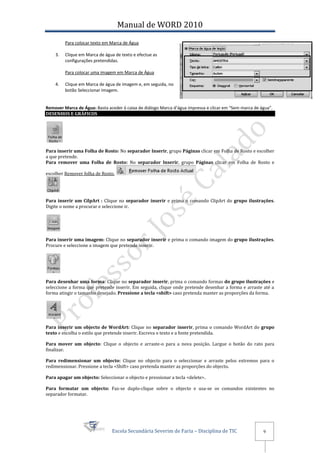 Manual de WORD 2010
         Para colocar texto em Marca de Água

    3.   Clique em Marca de água de texto e efectue as
         configurações pretendidas.

         Para colocar uma imagem em Marca de Água

    4.   Clique em Marca de água de imagem e, em seguida, no
         botão Seleccionar Imagem.


Remover Marca de Água: Basta aceder à caixa de diálogo Marca d’água impressa e clicar em “Sem marca de água”.
DESENHOS E GRÁFICOS




Para inserir uma Folha de Rosto: No separador Inserir, grupo Páginas clicar em Folha de Rosto e escolher
a que pretende.
Para remover uma Folha de Rosto: No separador Inserir, grupo Páginas clicar em Folha de Rosto e

escolher Remover folha de Rosto.




Para inserir um CilpArt : Clique no separador inserir e prima o comando ClipArt do grupo ilustrações.
Digite o nome a procurar e seleccione ir.




Para inserir uma imagem: Clique no separador inserir e prima o comando imagem do grupo ilustrações.
Procure e seleccione a imagem que pretende inserir.




Para desenhar uma forma: Clique no separador inserir, prima o comando formas do grupo ilustrações e
seleccione a forma que pretende inserir. Em seguida, clique onde pretende desenhar a forma e arraste até a
forma atingir o tamanho desejado. Pressione a tecla <shift> caso pretenda manter as proporções da forma.




Para inserir um objecto de WordArt: Clique no separador inserir, prima o comando WordArt do grupo
texto e escolha o estilo que pretende inserir. Escreva o texto e a fonte pretendida.

Para mover um objecto: Clique o objecto e arraste-o para a nova posição. Largue o botão do rato para
finalizar.

Para redimensionar um objecto: Clique no objecto para o seleccionar e arraste pelos extremos para o
redimensionar. Pressione a tecla <Shift> caso pretenda manter as proporções do objecto.

Para apagar um objecto: Seleccionar o objecto e pressionar a tecla <delete>.

Para formatar um objecto: Faz-se duplo-clique sobre o objecto e usa-se os comandos existentes no
separador formatar.




                               Escola Secundária Severim de Faria – Disciplina de TIC                   9
 