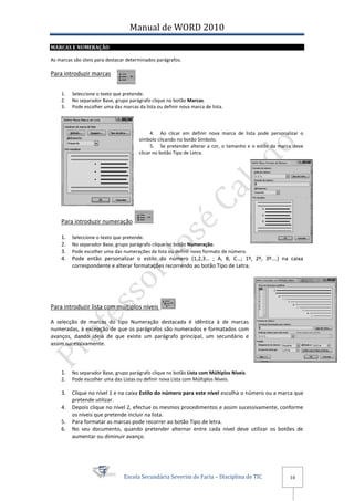 Manual de WORD 2010
MARCAS E NUMERAÇÃO

As marcas são úteis para destacar determinados parágrafos.

Para introduzir marcas


    1.   Seleccione o texto que pretende.
    2.   No separador Base, grupo parágrafo clique no botão Marcas.
    3.   Pode escolher uma das marcas da lista ou definir nova marca de lista.



                                             4. Ao clicar em definir nova marca de lista pode personalizar o
                                       símbolo clicando no botão Símbolo.
                                             5. Se pretender alterar a cor, o tamanho e o estilo da marca deve
                                       clicar no botão Tipo de Letra.




    Para introduzir numeração

    1.   Seleccione o texto que pretende.
    2.   No separador Base, grupo parágrafo clique no botão Numeração.
    3.   Pode escolher uma das numerações da lista ou definir novo formato de número.
    4.   Pode então personalizar o estilo do número (1,2,3… ; A, B, C…; 1º, 2º, 3º….) na caixa
         correspondente e alterar formatações recorrendo ao botão Tipo de Letra.




Para introduzir lista com múltiplos níveis

A selecção de marcas do tipo Numeração destacada é idêntica à de marcas
numeradas, à excepção de que os parágrafos são numerados e formatados com
avanços, dando ideia de que existe um parágrafo principal, um secundário e
assim sucessivamente.



    1.   No separador Base, grupo parágrafo clique no botão Lista com Múltiplos Níveis.
    2.   Pode escolher uma das Listas ou definir nova Lista com Múltiplos Níveis.

    3.   Clique no nível 1 e na caixa Estilo do número para este nível escolha o número ou a marca que
         pretende utilizar.
    4.   Depois clique no nível 2, efectue os mesmos procedimentos e assim sucessivamente, conforme
         os níveis que pretende incluir na lista.
    5.   Para formatar as marcas pode recorrer ao botão Tipo de letra.
    6.   No seu documento, quando pretender alternar entre cada nível deve utilizar os botões de
         aumentar ou diminuir avanço.




                                Escola Secundária Severim de Faria – Disciplina de TIC                  10
 