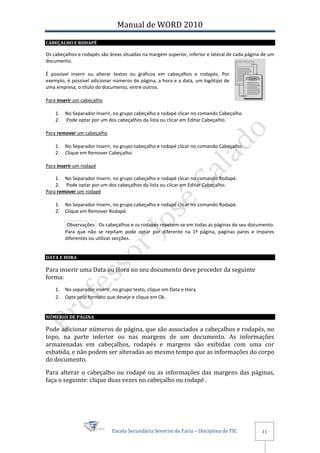 Manual de WORD 2010
CABEÇALHO E RODAPÉ

Os cabeçalhos e rodapés são áreas situadas na margem superior, inferior e lateral de cada página de um
documento.

É possível inserir ou alterar textos ou gráficos em cabeçalhos e rodapés. Por
exemplo, é possível adicionar números de página, a hora e a data, um logótipo de
uma empresa, o título do documento, entre outros.

Para inserir um cabeçalho

    1.   No Separador Inserir, no grupo cabeçalho e rodapé clicar no comando Cabeçalho.
    2.   Pode optar por um dos cabeçalhos da lista ou clicar em Editar Cabeçalho.

Para remover um cabeçalho

    1.   No Separador Inserir, no grupo cabeçalho e rodapé clicar no comando Cabeçalho.
    2.   Clique em Remover Cabeçalho.

Para inserir um rodapé

    1. No Separador Inserir, no grupo cabeçalho e rodapé clicar no comando Rodapé.
    2. Pode optar por um dos cabeçalhos da lista ou clicar em Editar Cabeçalho.
Para remover um rodapé

    1.   No Separador Inserir, no grupo cabeçalho e rodapé clicar no comando Rodapé.
    2.   Clique em Remover Rodapé.

          Observações Os cabeçalhos e os rodapés repetem-se em todas as páginas do seu documento.
         Para que não se repitam pode optar por diferente na 1ª página, páginas pares e impares
         diferentes ou utilizar secções.


DATA E HORA

Para inserir uma Data ou Hora no seu documento deve proceder da seguinte
forma:
    1.   No separador inserir, no grupo texto, clique em Data e Hora.
    2.   Opte pelo formato que deseje e clique em Ok.


NÚMEROS DE PÁGINA

Pode adicionar números de página, que são associados a cabeçalhos e rodapés, no
topo, na parte inferior ou nas margens de um documento. As informações
armazenadas em cabeçalhos, rodapés e margens são exibidas com uma cor
esbatida, e não podem ser alteradas ao mesmo tempo que as informações do corpo
do documento.

Para alterar o cabeçalho ou rodapé ou as informações das margens das páginas,
faça o seguinte: clique duas vezes no cabeçalho ou rodapé .




                              Escola Secundária Severim de Faria – Disciplina de TIC            11
 