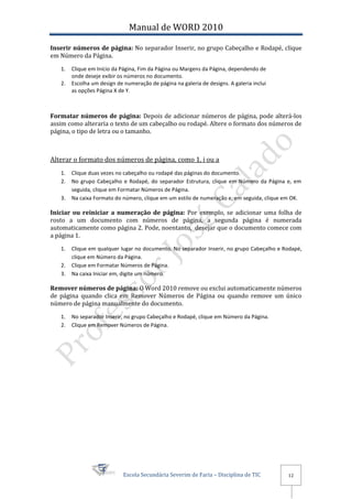 Manual de WORD 2010

Inserir números de página: No separador Inserir, no grupo Cabeçalho e Rodapé, clique
em Número da Página.
   1.   Clique em Início da Página, Fim da Página ou Margens da Página, dependendo de
        onde deseje exibir os números no documento.
   2.   Escolha um design de numeração de página na galeria de designs. A galeria inclui
        as opções Página X de Y.



Formatar números de página: Depois de adicionar números de página, pode alterá-los
assim como alteraria o texto de um cabeçalho ou rodapé. Altere o formato dos números de
página, o tipo de letra ou o tamanho.



Alterar o formato dos números de página, como 1, i ou a
   1.   Clique duas vezes no cabeçalho ou rodapé das páginas do documento.
   2.   No grupo Cabeçalho e Rodapé, do separador Estrutura, clique em Número da Página e, em
        seguida, clique em Formatar Números de Página.
   3.   Na caixa Formato do número, clique em um estilo de numeração e, em seguida, clique em OK.

Iniciar ou reiniciar a numeração de página: Por exemplo, se adicionar uma folha de
rosto a um documento com números de página, a segunda página é numerada
automaticamente como página 2. Pode, noentanto, desejar que o documento comece com
a página 1.
   1.   Clique em qualquer lugar no documento. No separador Inserir, no grupo Cabeçalho e Rodapé,
        clique em Número da Página.
   2.   Clique em Formatar Números de Página.
   3.   Na caixa Iniciar em, digite um número.

Remover números de página: O Word 2010 remove ou exclui automaticamente números
de página quando clica em Remover Números de Página ou quando remove um único
número de página manualmente do documento.
   1.   No separador Inserir, no grupo Cabeçalho e Rodapé, clique em Número da Página.
   2.   Clique em Remover Números de Página.




                             Escola Secundária Severim de Faria – Disciplina de TIC        12
 