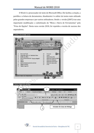 Manual de WORD 2010

       O Word é o processador de texto do Microsoft Office. Ele facilita a criação, a
partilha e a leitura de documentos. Atualmente é o editor de textos mais utilizado
pelas grandes empresas e por outros utilizadores. Desde a versão (2007) traz uma
importante modificação: a substituição do “Menu e Barra de Ferramentas” pela
“Friso de Opções”. Nesta nova versão 2010, foi repetida a receita de sucesso dos
separadores.

A JANELA DO WORD 2010




O NOVO FRISO DE OPÇÕES

         1
                                            3




                                                      Iniciador de Caixa de Diálogo
                                      2




                         Escola Secundária Severim de Faria – Disciplina de TIC       1
 