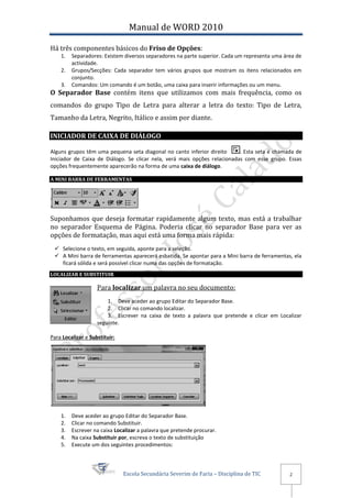 Manual de WORD 2010

Há três componentes básicos do Friso de Opções:
    1.   Separadores: Existem diversos separadores na parte superior. Cada um representa uma área de
         actividade.
    2.   Grupos/Secções: Cada separador tem vários grupos que mostram os itens relacionados em
         conjunto.
    3.   Comandos: Um comando é um botão, uma caixa para inserir informações ou um menu.
O Separador Base contém itens que utilizamos com mais frequência, como os
comandos do grupo Tipo de Letra para alterar a letra do texto: Tipo de Letra,
Tamanho da Letra, Negrito, Itálico e assim por diante.

INICIADOR DE CAIXA DE DIÁLOGO

Alguns grupos têm uma pequena seta diagonal no canto inferior direito      . Esta seta é chamada de
Iniciador de Caixa de Diálogo. Se clicar nela, verá mais opções relacionadas com esse grupo. Essas
opções frequentemente aparecerão na forma de uma caixa de diálogo.

A MINI BARRA DE FERRAMENTAS




Suponhamos que deseja formatar rapidamente algum texto, mas está a trabalhar
no separador Esquema de Página. Poderia clicar no separador Base para ver as
opções de formatação, mas aqui está uma forma mais rápida:
  Selecione o texto, em seguida, aponte para a seleção.
  A Mini barra de ferramentas aparecerá esbatida. Se apontar para a Mini barra de ferramentas, ela
   ficará sólida e será possível clicar numa das opções de formatação.
LOCALIZAR E SUBSTITUIR

                    Para localizar um palavra no seu documento:
                        1. Deve aceder ao grupo Editar do Separador Base.
                        2. Clicar no comando localizar.
                        3. Escrever na caixa de texto a palavra que pretende e clicar em Localizar
                    seguinte.

Para Localizar e Substituir:




    1.   Deve aceder ao grupo Editar do Separador Base.
    2.   Clicar no comando Substituir.
    3.   Escrever na caixa Localizar a palavra que pretende procurar.
    4.   Na caixa Substituir por, escreva o texto de substituição
    5.   Execute um dos seguintes procedimentos:



                               Escola Secundária Severim de Faria – Disciplina de TIC          2
 