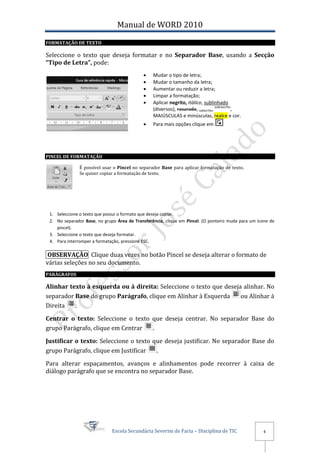 Manual de WORD 2010
FORMATAÇÃO DE TEXTO

Seleccione o texto que deseja formatar e no Separador Base, usando a Secção
“Tipo de Letra”, pode:
                                                Mudar o tipo de letra;
                                                Mudar o tamanho da letra;
                                                Aumentar ou reduzir a letra;
                                                Limpar a formatação;
                                                Aplicar negrito, itálico, sublinhado
                                                                                  sobrescrito
                                                 (diversos), rasurado, subscrito,            ,
                                                 MAIÚSCULAS e minúsculas, realce e cor.
                                                Para mais opções clique em




PINCEL DE FORMATAÇÃO

              É possível usar o Pincel no separador Base para aplicar formatação de texto.
              Se quiser copiar a formatação de texto.




 1. Seleccione o texto que possui o formato que deseja copiar.
 2. No separador Base, no grupo Área de Transferência, clique em Pincel. (O ponteiro muda para um ícone de
    pincel).
 3. Seleccione o texto que deseja formatar.
 4. Para interromper a formatação, pressione ESC.

 OBSERVAÇÃO Clique duas vezes no botão Pincel se deseja alterar o formato de
várias seleções no seu documento.
PARÁGRAFOS

Alinhar texto à esquerda ou à direita: Seleccione o texto que deseja alinhar. No
separador Base do grupo Parágrafo, clique em Alinhar à Esquerda     ou Alinhar à
Direita   .

Centrar o texto: Seleccione o texto que deseja centrar. No separador Base do
grupo Parágrafo, clique em Centrar  .

Justificar o texto: Seleccione o texto que deseja justificar. No separador Base do
grupo Parágrafo, clique em Justificar   .

Para alterar espaçamentos, avanços e alinhamentos pode recorrer à caixa de
diálogo parágrafo que se encontra no separador Base.




                              Escola Secundária Severim de Faria – Disciplina de TIC                4
 