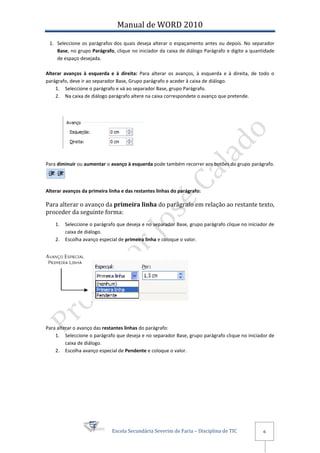 Manual de WORD 2010

 1. Seleccione os parágrafos dos quais deseja alterar o espaçamento antes ou depois. No separador
    Base, no grupo Parágrafo, clique no iniciador da caixa de diálogo Parágrafo e digite a quantidade
    de espaço desejada.

Alterar avanços à esquerda e à direita: Para alterar os avanços, à esquerda e à direita, de todo o
parágrafo, deve ir ao separador Base, Grupo parágrafo e aceder à caixa de diálogo.
    1. Seleccione o parágrafo e vá ao separador Base, grupo Parágrafo.
    2. Na caixa de diálogo parágrafo altere na caixa correspondete o avanço que pretende.




Para diminuir ou aumentar o avanço à esquerda pode também recorrer aos botões do grupo parágrafo.




Alterar avanços da primeira linha e das restantes linhas do parágrafo:

Para alterar o avanço da primeira linha do parágrafo em relação ao restante texto,
proceder da seguinte forma:
    1.   Seleccione o parágrafo que deseja e no separador Base, grupo parágrafo clique no iniciador de
         caixa de diálogo.
    2.   Escolha avanço especial de primeira linha e coloque o valor.




Para alterar o avanço das restantes linhas do parágrafo:
    1. Seleccione o parágrafo que deseja e no separador Base, grupo parágrafo clique no iniciador de
         caixa de diálogo.
    2. Escolha avanço especial de Pendente e coloque o valor.




                             Escola Secundária Severim de Faria – Disciplina de TIC              6
 