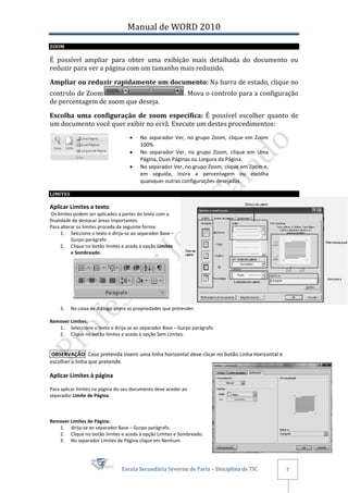 Manual de WORD 2010
ZOOM

É possível ampliar para obter uma exibição mais detalhada do documento ou
reduzir para ver a página com um tamanho mais reduzido.

Ampliar ou reduzir rapidamente um documento: Na barra de estado, clique no
controlo de Zoom                                              . Mova o controlo para a configuração
de percentagem de zoom que deseja.

Escolha uma configuração de zoom específica: É possível escolher quanto de
um documento você quer exibir no ecrã. Execute um destes procedimentos:
                                         No separador Ver, no grupo Zoom, clique em Zoom
                                          100%.
                                         No separador Ver, no grupo Zoom, clique em Uma
                                          Página, Duas Páginas ou Largura da Página.
                                         No separador Ver, no grupo Zoom, clique em Zoom e,
                                          em seguida, insira a percentagem ou escolha
                                          quaisquer outras configurações desejadas.

LIMITES

Aplicar Limites a texto
 Os limites podem ser aplicados a partes do texto com a
finalidade de destacar àreas importantes.
Para alterar os limites proceda da seguinte forma:
      1. Selccione o texto e dirija-se ao separador Base –
          Gurpo parágrafo .
      2. Clique no botão limites e aceda à opção Limites
          e Sombreado.




    3.    Na caixa de diálogo altere as propriedades que pretender.

Remover Limites:
   1. Seleccione o texto e dirija-se ao separador Base – Gurpo parágrafo.
   2. Clique no botão limites e aceda à opção Sem Limites.


 OBSERVAÇÃO Caso pretenda inserir uma linha horizontal deve clicar no botão Linha Horizontal e
escolher a linha que pretende.

Aplicar Limites à página

Para aplicar limites na página do seu documento deve aceder ao
separador Limite de Página.



Remover Limites de Página:
   1. dirija-se ao separador Base – Gurpo parágrafo.
   2. Clique no botão limites e aceda à opção Limites e Sombreado.
   3. No separador Limites de Página clique em Nenhum.




                                 Escola Secundária Severim de Faria – Disciplina de TIC          7
 