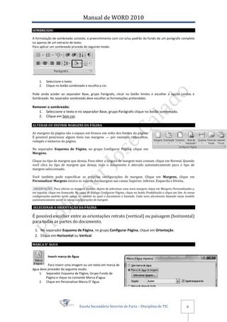 Manual de WORD 2010
SOMBREADO

A formatação de sombreado consiste, o preenchimento com cor e/ou padrão do fundo de um parágrafo completo
ou apenas de um extracto de texto.
Para aplicar um sombreado proceda do seguinte modo:




     1.   Seleccione o texto.
     2.   Clique no botão sombreado e escolha a cor.

Pode ainda aceder ao separador Base, grupo Parágrafo, clicar no botão limites e escolher a opção Limites e
Sombreado. No separador sombreado deve escolher as formatações pretendidas.

Remover o sombreado:
   1. Seleccione o texto e no separador Base, grupo Parágrafo clique no botão sombreado.
   2. Clique em Sem cor.

ALTERAR OU DEFINIR MARGENS DA PÁGINA

As margens da página são o espaço em branco em volta dos limites da página.
É possível posicionar alguns itens nas margens — por exemplo, cabeçalhos,
rodapés e números da página.

No separador Esquema de Página, no grupo Configurar Página, clique em
Margens.

Clique no tipo de margem que deseja. Para obter a largura de margem mais comum, clique em Normal. Quando
você clica no tipo de margem que deseja, todo o documento é alterado automaticamente para o tipo de
margem seleccionado.

Você também pode especificar as próprias configurações de margem. Clique em Margens, clique em
Personalizar Margens einsira os valores das margens nas caixas Superior, Inferior, Esquerda e Direita.

 OBSERVAÇÕES Para alterar as margens padrão, depois de selecionar uma nova margem clique em Margens Personalizadas e,
em seguida, clique em Avançada. Na caixa de diálogo Configurar Página, clique no botão Predefinição e clique em Sim. As novas
configurações padrão serão salvas no modelo no qual o documento é baseado. Cada novo documento baseado nesse modelo
automaticamente usará as novas configurações de margem.

SELECIONAR A ORIENTAÇÃO DA PÁGINA

É possível escolher entre as orientações retrato (vertical) ou paisagem (horizontal)
para todas as partes do documento.
  1. No separador Esquema de Página, no grupo Configurar Página, clique em Orientação.
  2. Clique em Horizontal ou Vertical.

MARCA D’ ÁGUA


           Inserir marca de Água

          Para inserir uma imagem ou um texto em marca de
água deve proceder do seguinte modo:
    1. Separador Esquema de Página, Grupo Fundo de
         Página e clique no comando Marca d’agua.
    2. Clique em Personalizar Marca D’ Água.




                                    Escola Secundária Severim de Faria – Disciplina de TIC                             8
 