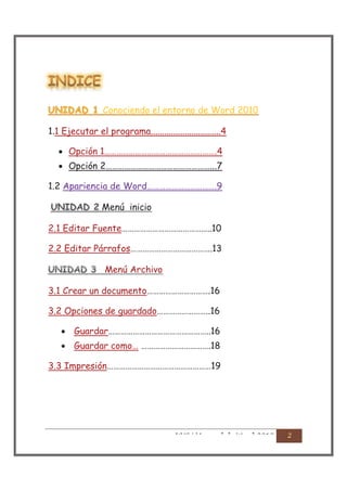 Conociendo
                 Conociendo el entorno de Word 2010
                  o

1.1 Ejecutar el programa...............................4

   · Opción 1……………………………………………….4
   · Opción 2……………………………………………...7

1.2 Apariencia de Word…………………………….9

                Menú inicio
                Menú

2.1 Editar Fuente……………………………………..10

2.2 Editar Párrafos………………………………….13

                 Menú
                 Menú Archivo A

3.1 Crear un documento………………………….16

3.2 Opciones de guardado……………………..16

    · Guardar…………………………………………..16
    · Guardar como… …………………………….18

3.3 Impresión……………………………………………19




                                       UVG | Manual de Word 2010
 