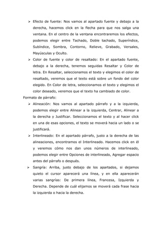  Efecto de fuente: Nos vamos al apartado fuente y debajo a la
derecha, hacemos click en la flecha para que nos salga una
ventana. En el centro de la ventana encontraremos los efectos,
podemos elegir entre Tachado, Doble tachado, Superíndice,
Subíndice, Sombra, Contorno, Relieve, Grabado, Versales,
Mayúsculas y Oculto.
 Color de fuente y color de resaltado: En el apartado fuente,
debajo a la derecha, tenemos seguidas Resaltar y Color de
letra. En Resaltar, seleccionamos el texto y elegimos el color de
resaltado, veremos que el texto está sobre un fondo del color
elegido. En Color de letra, seleccionamos el texto y elegimos el
color deseado, veremos que el texto ha cambiado de color.
Formato de párrafo:
 Alineación: Nos vamos al apartado párrafo y a la izquierda,
podemos elegir entre Alinear a la izquierda, Centrar, Alinear a
la derecha y Justificar. Seleccionamos el texto y al hacer click
en una de esas opciones, el texto se moverá hacia un lado o se
justificará.
 Interlineado: En el apartado párrafo, justo a la derecha de las
alineaciones, encontramos el Interlineado. Hacemos click en él
y veremos cómo nos dan unos números de interlineado,
podemos elegir entre Opciones de interlineado, Agregar espacio
antes del párrafo o después.
 Sangría: Arriba, justo debajo de los apartados, si dejamos
quieto el cursor aparecerá una línea, y en ella aparecerán
varias sangrías: De primera línea, Francesa, Izquierda y
Derecha. Depende de cuál elijamos se moverá cada frase hacia
la izquierda o hacia la derecha.
 