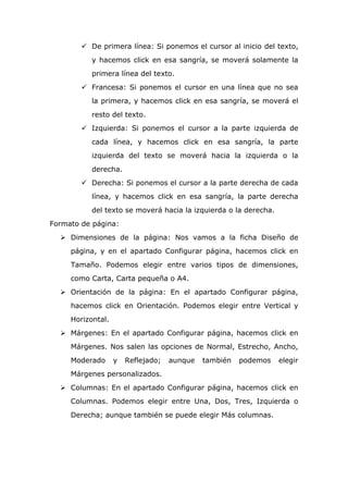  De primera línea: Si ponemos el cursor al inicio del texto,
y hacemos click en esa sangría, se moverá solamente la
primera línea del texto.
 Francesa: Si ponemos el cursor en una línea que no sea
la primera, y hacemos click en esa sangría, se moverá el
resto del texto.
 Izquierda: Si ponemos el cursor a la parte izquierda de
cada línea, y hacemos click en esa sangría, la parte
izquierda del texto se moverá hacia la izquierda o la
derecha.
 Derecha: Si ponemos el cursor a la parte derecha de cada
línea, y hacemos click en esa sangría, la parte derecha
del texto se moverá hacia la izquierda o la derecha.
Formato de página:
 Dimensiones de la página: Nos vamos a la ficha Diseño de
página, y en el apartado Configurar página, hacemos click en
Tamaño. Podemos elegir entre varios tipos de dimensiones,
como Carta, Carta pequeña o A4.
 Orientación de la página: En el apartado Configurar página,
hacemos click en Orientación. Podemos elegir entre Vertical y
Horizontal.
 Márgenes: En el apartado Configurar página, hacemos click en
Márgenes. Nos salen las opciones de Normal, Estrecho, Ancho,
Moderado y Reflejado; aunque también podemos elegir
Márgenes personalizados.
 Columnas: En el apartado Configurar página, hacemos click en
Columnas. Podemos elegir entre Una, Dos, Tres, Izquierda o
Derecha; aunque también se puede elegir Más columnas.
 