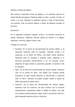Bordes y fondos de página:
Nos vamos al apartado Fondo de página y a la derecha aparece la
opción Bordes de página. Podemos elegir el valor, el estilo, el color, el
ancho y el arte. Después lo podemos aplicar a todo el documento,
una sección, sólo la primera página o todas las páginas excepto la
primera.
Secciones:
En el apartado Configurar página, arriba a la derecha tenemos la
opción Secciones. Podemos insertar saltos de sección a la página
siguiente, continua, página impar o par.
Trabajo con archivos:
 Guardar: En la barra de herramientas de acceso rápido, a la
izquierda hacemos click en Guardar. También arriba a la
izquierda, en el botón de Office, nos salen varias opciones.
Hacemos click en Guardar o Guardar como, depende si lo
tenemos guardado anteriormente o no. En Guardar como,
elegimos el lugar donde lo queremos guardar y hacemos click
en Guardar.
 Abrir: En la barra de herramientas de acceso rápido, hacemos
click en el centro en Abrir, nos saldrá una ventana donde
buscamos el lugar donde tenemos el documento y hacemos
click en Abrir. También se puede acceder desde el botón de
Office buscando la opción Abrir.
 Imprimir: En la barra de herramientas de acceso rápido,
hacemos click en Imprimir, de esta manera nos lo imprime
directamente. Accediendo desde el botón de Office, nos sale
una ventana donde podemos elegir como lo queremos imprimir,
justo después hacemos click en Imprimir.
 