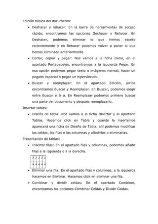 Edición básica del documento:
 Deshacer y rehacer: En la barra de herramientas de acceso
rápido, encontramos las opciones Deshacer y Rehacer. En
Deshacer, podemos eliminar lo que hemos escrito
recientemente y en Rehacer podemos volver a poner lo que
hemos eliminado anteriormente.
 Cortar, copiar y pegar: Nos vamos a la ficha Inicio, en el
apartado Portapapeles, encontramos a la izquierda Pegar. En
esa opción podemos pegar texto o imágenes normal, hacer un
pegado especial o pegar un hipervínculo.
 Buscar y reemplazar: En el apartado Edición, arriba
encontramos Buscar y Reemplazar. En Buscar, podemos elegir
entre Buscar e Ir a. En Reemplazar podemos primero buscar
una parte del documento y después reemplazarlo.
Insertar tablas:
 Diseño de tabla: Nos vamos a la ficha Insertar y al apartado
Tablas. Hacemos click en Tabla y cuando la insertemos
aparecerá una ficha de Diseño de Tabla, ahí podemos modificar
las celdas, las filas o las columnas y añadirlas o eliminarlas.
Presentación de tablas:
 Insertar filas: En el apartado filas y columnas, podemos añadir
filas a la izquierda o a la derecha.


 Eliminar una fila: En el apartado filas y columnas, a la izquierda
hacemos en Eliminar. Hacemos click en eliminar una fila.
 Combinar y dividir celdas: En el apartado Combinar,
encontramos las opciones Combinar Celdas y Dividir Celdas.
 