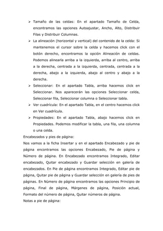  Tamaño de las celdas: En el apartado Tamaño de Celda,
encontramos las opciones Autoajustar, Ancho, Alto, Distribuir
Filas y Distribuir Columnas.
 La alineación (horizontal y vertical) del contenido de la celda: Si
mantenemos el cursor sobre la celda y hacemos click con el
botón derecho, encontramos la opción Alineación de celdas.
Podemos alinearla arriba a la izquierda, arriba al centro, arriba
a la derecha, centrada a la izquierda, centrada, centrada a la
derecha, abajo a la izquierda, abajo al centro y abajo a la
derecha.
 Seleccionar: En el apartado Tabla, arriba hacemos click en
Seleccionar. Nos aparecerán las opciones Seleccionar celda,
Seleccionar fila, Seleccionar columna o Seleccionar tabla.
 Ver cuadrícula: En el apartado Tabla, en el centro hacemos click
en Ver cuadrícula.
 Propiedades: En el apartado Tabla, abajo hacemos click en
Propiedades. Podemos modificar la tabla, una fila, una columna
o una celda.
Encabezados y pies de página:
Nos vamos a la ficha Insertar y en el apartado Encabezado y pie de
página encontramos las opciones Encabezado, Pie de página y
Número de página. En Encabezado encontramos Integrado, Editar
encabezado, Quitar encabezado y Guardar selección en galería de
encabezados. En Pie de página encontramos Integrado, Editar pie de
página, Quitar pie de página y Guardar selección en galería de pies de
páginas. En Número de página encontramos las opciones Principio de
página, Final de página, Márgenes de página, Posición actual,
Formato del número de página, Quitar números de página.
Notas a pie de página:
 