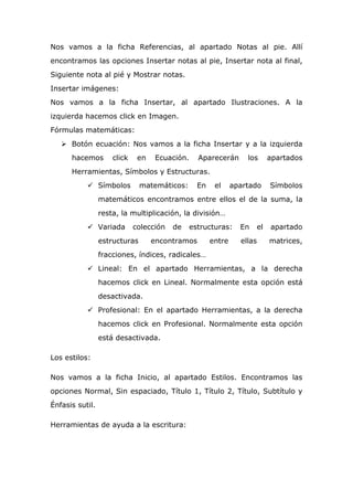 Nos vamos a la ficha Referencias, al apartado Notas al pie. Allí
encontramos las opciones Insertar notas al pie, Insertar nota al final,
Siguiente nota al pié y Mostrar notas.
Insertar imágenes:
Nos vamos a la ficha Insertar, al apartado Ilustraciones. A la
izquierda hacemos click en Imagen.
Fórmulas matemáticas:
 Botón ecuación: Nos vamos a la ficha Insertar y a la izquierda
hacemos click en Ecuación. Aparecerán los apartados
Herramientas, Símbolos y Estructuras.
 Símbolos matemáticos: En el apartado Símbolos
matemáticos encontramos entre ellos el de la suma, la
resta, la multiplicación, la división…
 Variada colección de estructuras: En el apartado
estructuras encontramos entre ellas matrices,
fracciones, índices, radicales…
 Lineal: En el apartado Herramientas, a la derecha
hacemos click en Lineal. Normalmente esta opción está
desactivada.
 Profesional: En el apartado Herramientas, a la derecha
hacemos click en Profesional. Normalmente esta opción
está desactivada.
Los estilos:
Nos vamos a la ficha Inicio, al apartado Estilos. Encontramos las
opciones Normal, Sin espaciado, Título 1, Título 2, Título, Subtítulo y
Énfasis sutil.
Herramientas de ayuda a la escritura:
 
