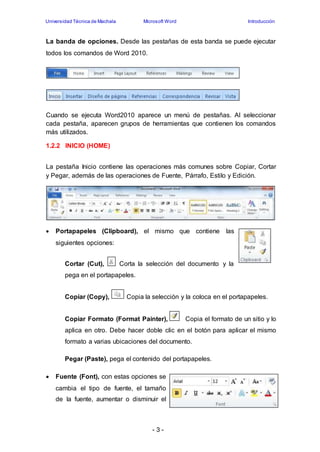 Universidad Técnica de Machala Microsoft Word Introducción 
La banda de opciones. Desde las pestañas de esta banda se puede ejecutar 
todos los comandos de Word 2010. 
Cuando se ejecuta Word2010 aparece un menú de pestañas. Al seleccionar 
cada pestaña, aparecen grupos de herramientas que contienen los comandos 
más utilizados. 
- 3 - 
1.2.2 INICIO (HOME) 
La pestaña Inicio contiene las operaciones más comunes sobre Copiar, Cortar 
y Pegar, además de las operaciones de Fuente, Párrafo, Estilo y Edición. 
 Portapapeles (Clipboard), el mismo que contiene las 
siguientes opciones: 
Cortar (Cut), Corta la selección del documento y la 
pega en el portapapeles. 
Copiar (Copy), Copia la selección y la coloca en el portapapeles. 
Copiar Formato (Format Painter), Copia el formato de un sitio y lo 
aplica en otro. Debe hacer doble clic en el botón para aplicar el mismo 
formato a varias ubicaciones del documento. 
Pegar (Paste), pega el contenido del portapapeles. 
 Fuente (Font), con estas opciones se 
cambia el tipo de fuente, el tamaño 
de la fuente, aumentar o disminuir el 
 