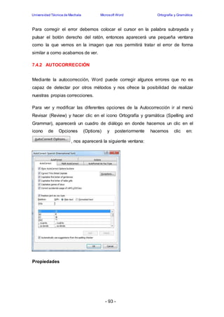 Universidad Técnica de Machala Microsoft Word Ortografía y Gramática 
Para corregir el error debemos colocar el cursor en la palabra subrayada y 
pulsar el botón derecho del ratón, entonces aparecerá una pequeña ventana 
como la que vemos en la imagen que nos permitirá tratar el error de forma 
similar a como acabamos de ver. 
- 93 - 
7.4.2 AUTOCORRECCIÓN 
Mediante la autocorrección, Word puede corregir algunos errores que no es 
capaz de detectar por otros métodos y nos ofrece la posibilidad de realizar 
nuestras propias correcciones. 
Para ver y modificar las diferentes opciones de la Autocorrección ir al menú 
Revisar (Review) y hacer clic en el icono Ortografía y gramática (Spelling and 
Grammar), aparecerá un cuadro de diálogo en donde hacemos un clic en el 
icono de Opciones (Options) y posteriormente hacemos clic en: 
, nos aparecerá la siguiente ventana: 
Propiedades 
 