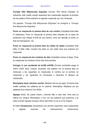 Universidad Técnica de Machala Microsoft Word Ortografía y Gramática 
Corregir DOs MAyúsculas Seguidas (Correct TWo INicial CApitals). Si 
activamos esta casilla cuando aparezcan dos mayúsculas seguidas al principio 
de una palabra Word sustituirá la segunda mayúscula por una minúscula. 
Por ejemplo: "Corregir DOs MAyúsculas SEguidas" se corregiría a: "Corregir 
Dos Mayúsculas Seguidas”. 
Poner en mayúscula la primera letra de una oración (Capitalize firsts letter 
of sentences). Pone en mayúscula la primera letra después de un signo de 
puntuación que indique el final de una oración, como por ejemplo un punto, un 
final de interrogación, etc. 
Poner en mayúscula la primera letra de celdas de tablas (Capitalize firsts 
letter of table cells). Cuando hay texto en una celda hace que empiece por 
mayúscula. 
Poner en mayúscula los nombres de días (Capitalize names of days). Pone 
en mayúscula los nombres de los días de la semana. 
Corregir el uso accidental de bLOQ mAYÚS (Correct accidental usage of 
cAPS LOCK Key). Cuando encuentra una palabra con la primera letra en 
minúscula y las siguientes en mayúsculas la cambia por la primera en 
mayúscula y las siguientes en minúsculas y desactiva el bloqueo de 
mayúsculas. 
Reemplazar texto mientras escribe (Replace text as you type). Al activar esta 
casilla sustituye las palabras de la columna Reemplazar (Replace) por las 
palabras de la columna Con (With). 
Agregar (Add). Se puede añadir y eliminar filas a esta lista. Para esto se 
rellena los campos Reemplazar y Con con las palabras que queramos y se 
pulsa el botón Agregar (aunque ahora este botón no se ve en la imagen). 
El botón Excepciones (Exceptions) nos permite especificar unas excepciones 
a algunas opciones de Autocorrección (Autocorrect). 
- 94 - 
 