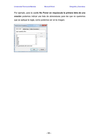 Universidad Técnica de Machala Microsoft Word Ortografía y Gramática 
Por ejemplo, para la casilla No Poner en mayúscula la primera letra de una 
oración podemos indicar una lista de abreviaturas para las que no queremos 
que se aplique la regla, como podemos ver en la imagen. 
- 95 - 
 