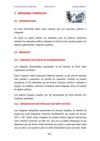 Universidad Técnica de Machala Microsoft Word Imágenes y gráficos 
- 96 - 
8 IMÁGENES Y GRÁFICOS 
8.1 INTRODUCCIÓN 
Un buen documento debe incluir, siempre que sea necesario, gráficos o 
imágenes. 
En Word se puede trabajar con diferentes tipos de gráficos. Podríamos 
clasificar los elementos gráficos utilizados en Word en dos grandes grupos con 
algunas subdivisiones: imágenes y gráficos. 
8.2 IMÁGENES 
8.2.1 IMÁGENES VECTORIALES O PREDISEÑADAS. 
Las imágenes prediseñadas procedentes de las librerías de Word están 
organizadas por temas. 
Estas imágenes están construidas utilizando vectores, lo que permite hacerlas 
más grandes o pequeñas sin pérdida de resolución. También se pueden 
desagrupar en los elementos que las forman, introducir cambios y volverlas a 
agrupar. En realidad, podríamos considerar estas imágenes como un conjunto 
de objetos gráficos. 
Los gráficos (dibujos) creados con las herramientas de Word también son 
imágenes vectoriales. 
8.2.2 IMÁGENES NO VECTORIALES O DE MAPA DE BITS. 
Las imágenes fotográficas procedentes de cámaras digitales, de Internet, de 
programas como Photoshop, Fireworks, PaintShopPro, etc. Suelen ser de tipo 
JPG o GIF. Sobre estas imágenes se pueden realizar algunas operaciones 
como cambiar el tamaño, el brillo, etc., pero no se pueden desagrupar en los 
elementos que las forman. Están formadas por puntos o pixels que tienen cada 
uno un color y una posición pero no están relacionados unos con otros. Estas 
 