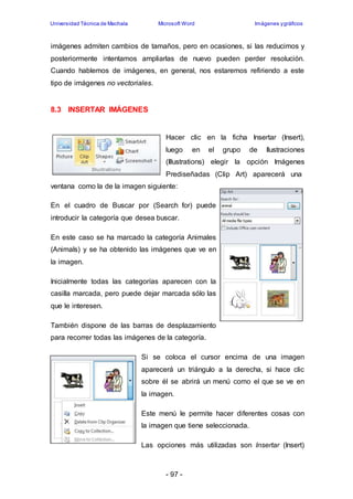 Universidad Técnica de Machala Microsoft Word Imágenes y gráficos 
imágenes admiten cambios de tamaños, pero en ocasiones, si las reducimos y 
posteriormente intentamos ampliarlas de nuevo pueden perder resolución. 
Cuando hablemos de imágenes, en general, nos estaremos refiriendo a este 
tipo de imágenes no vectoriales. 
- 97 - 
8.3 INSERTAR IMÁGENES 
Hacer clic en la ficha Insertar (Insert), 
luego en el grupo de Ilustraciones 
(Illustrations) elegir la opción Imágenes 
Prediseñadas (Clip Art) aparecerá una 
ventana como la de la imagen siguiente: 
En el cuadro de Buscar por (Search for) puede 
introducir la categoría que desea buscar. 
En este caso se ha marcado la categoría Animales 
(Animals) y se ha obtenido las imágenes que ve en 
la imagen. 
Inicialmente todas las categorías aparecen con la 
casilla marcada, pero puede dejar marcada sólo las 
que le interesen. 
También dispone de las barras de desplazamiento 
para recorrer todas las imágenes de la categoría. 
Si se coloca el cursor encima de una imagen 
aparecerá un triángulo a la derecha, si hace clic 
sobre él se abrirá un menú como el que se ve en 
la imagen. 
Este menú le permite hacer diferentes cosas con 
la imagen que tiene seleccionada. 
Las opciones más utilizadas son Insertar (Insert) 
 