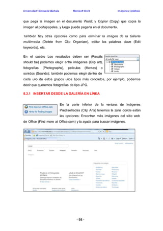 Universidad Técnica de Machala Microsoft Word Imágenes y gráficos 
que pega la imagen en el documento Word; y Copiar (Copy) que copia la 
imagen al portapapeles, y luego puede pegarla en el documento. 
También hay otras opciones como para eliminar la imagen de la Galería 
multimedia (Delete from Clip Organizer), editar las palabras clave (Edit 
keywords), etc. 
En el cuadro Los resultados deben ser (Results 
should be) podemos elegir entre imágenes (Clip art), 
fotografías (Photographs), películas (Movies) o 
sonidos (Sounds); también podemos elegir dentro de 
cada uno de estos grupos unos tipos más concretos, por ejemplo, podemos 
decir que queremos fotografías de tipo JPG. 
8.3.1 INSERTAR DESDE LA GALERÍA EN LÍNEA 
En la parte inferior de la ventana de Imágenes 
Prediseñadas (Clip Arts) tenemos la zona donde están 
las opciones: Encontrar más imágenes del sitio web 
de Office (Find more at Office.com) y la ayuda para buscar imágenes. 
- 98 - 
 