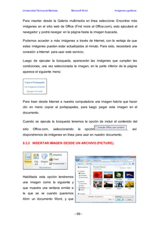 Universidad Técnica de Machala Microsoft Word Imágenes y gráficos 
Para insertar desde la Galería multimedia en línea seleccione: Encontrar más 
imágenes en el sitio web de Office (Find more at Office.com), esto ejecutará el 
navegador y podrá navegar en la página hasta la imagen buscada. 
Podemos acceder a más imágenes a través de Internet, con la ventaja de que 
estas imágenes pueden estar actualizadas al minuto. Para esto, necesitará una 
conexión a Internet para usar este servicio. 
Luego de ejecutar la búsqueda, aparecerán las imágenes que cumplen las 
condiciones, una vez seleccionada la imagen, en la parte inferior de la página 
aparece el siguiente menú: 
Para traer desde Internet a nuestra computadora una imagen habría que hacer 
clic en menú copiar al portapapeles, para luego pegar esta imagen en el 
documento. 
Cuando se ejecuta la búsqueda tenemos la opción de incluir el contenido del 
sitio Office.com, seleccionando la opción , así 
dispondremos de imágenes en línea para usar en nuestro documento. 
8.3.2 INSERTAR IMAGEN DESDE UN ARCHIVO (PICTURE). 
- 99 - 
Habilitada esta opción tendremos 
una imagen como la siguiente y 
que muestra una ventana similar a 
la que se ve cuando queremos 
Abrir un documento Word, y que 
 