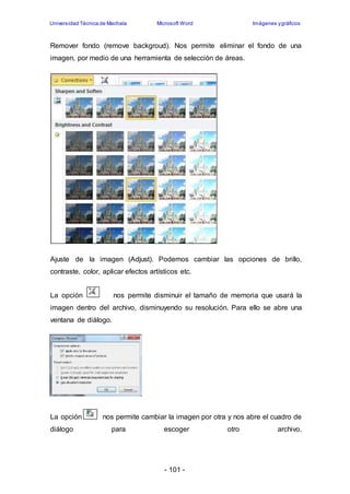 Universidad Técnica de Machala Microsoft Word Imágenes y gráficos 
Remover fondo (remove backgroud). Nos permite eliminar el fondo de una 
imagen, por medio de una herramienta de selección de áreas. 
Ajuste de la imagen (Adjust). Podemos cambiar las opciones de brillo, 
contraste, color, aplicar efectos artísticos etc. 
La opción nos permite disminuir el tamaño de memoria que usará la 
imagen dentro del archivo, disminuyendo su resolución. Para ello se abre una 
ventana de diálogo. 
La opción nos permite cambiar la imagen por otra y nos abre el cuadro de 
diálogo para escoger otro archivo. 
- 101 - 
 