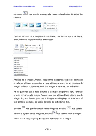 Universidad Técnica de Machala Microsoft Word Imágenes y gráficos 
La opción nos permite regresar a la imagen original antes de aplicar los 
cambios. 
Cambiar el estilo de la imagen (Picture Styles), nos permite aplicar un borde, 
efecto de forma y aplicar diseños a la imagen. 
Arreglos de la imagen (Arrange) nos permite escoger la posición de la imagen 
en relación al texto, su posición, y como el texto se comporta en relación a la 
imagen. Además nos permite poner una imagen al frente de otra o viceversa. 
Así si queremos que el texto circunde a la imagen elegiremos Tight, Para que 
el texto encuadre a la imagen Square, para que el texto libere totalmente a la 
imagen Top and Bottom, para que la imagen se sobreponga al texto Infront of 
text, para que la imagen se ubique de fondo de texto Behind text. 
El icono nos permite alinear varias imágenes, el icono nos permite 
fusionar o agrupar varias imágenes, el icono nos permite rotar la imagen. 
Tamaño de la imagen (Size). Nos permite redimensionar la imagen 
- 102 - 
 