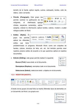 Universidad Técnica de Machala Microsoft Word Introducción 
tamaño de la fuente, aplicar negrita, cursiva, subrayado, bordes, color de 
relleno, color a la fuente. 
 Párrafo (Paragraph), Este grupo nos 
permite cambiar la justificación de los 
márgenes, el interlineado, agregar 
viñetas, esquemas numerados, aplicar 
sangrías, ordenar la información, aplicar bordes, colores, mostrar u ocultar 
códigos ocultos de Word. 
- 4 - 
 Estilos (Styles), El 
grupo nos permite 
aplicar los diferentes 
estilos que tiene 
predeterminado el programa Microsoft Word, como son conjuntos de 
fuentes, colores, tamaños de letra, etc. etc. Así también permite crear 
nuestros propios estilos de acuerdo a lo que queremos aplicar en nuestros 
documentos. 
 Edición (Editing), este grupo permite realizar lo siguiente: 
Buscar (Find), busca texto en el documento. 
Reemplazar (Replace), reemplaza texto en el documento. 
Seleccionar (Select), selecciona texto u objetos en el documento. 
1.2.3 INSERTAR (INSERT). 
A través de los grupos de esta ficha se inserta diferentes tipos de elementos en 
un docuemnto de Word. Los grupos son: 
 