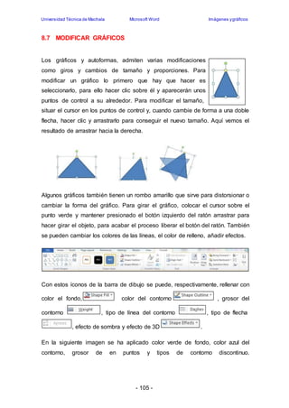 Universidad Técnica de Machala Microsoft Word Imágenes y gráficos 
- 105 - 
8.7 MODIFICAR GRÁFICOS 
Los gráficos y autoformas, admiten varias modificaciones 
como giros y cambios de tamaño y proporciones. Para 
modificar un gráfico lo primero que hay que hacer es 
seleccionarlo, para ello hacer clic sobre él y aparecerán unos 
puntos de control a su alrededor. Para modificar el tamaño, 
situar el cursor en los puntos de control y, cuando cambie de forma a una doble 
flecha, hacer clic y arrastrarlo para conseguir el nuevo tamaño. Aquí vemos el 
resultado de arrastrar hacia la derecha. 
Algunos gráficos también tienen un rombo amarillo que sirve para distorsionar o 
cambiar la forma del gráfico. Para girar el gráfico, colocar el cursor sobre el 
punto verde y mantener presionado el botón izquierdo del ratón arrastrar para 
hacer girar el objeto, para acabar el proceso liberar el botón del ratón. También 
se pueden cambiar los colores de las líneas, el color de relleno, añadir efectos. 
Con estos íconos de la barra de dibujo se puede, respectivamente, rellenar con 
color el fondo, color del contorno , grosor del 
contorno , tipo de línea del contorno , tipo de flecha 
, efecto de sombra y efecto de 3D . 
En la siguiente imagen se ha aplicado color verde de fondo, color azul del 
contorno, grosor de en puntos y tipos de contorno discontinuo. 
 